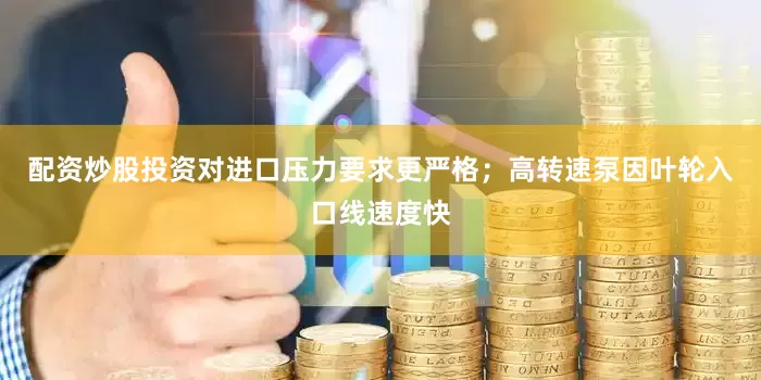 配资炒股投资对进口压力要求更严格；高转速泵因叶轮入口线速度快