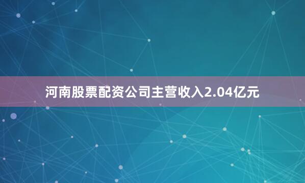 河南股票配资公司主营收入2.04亿元