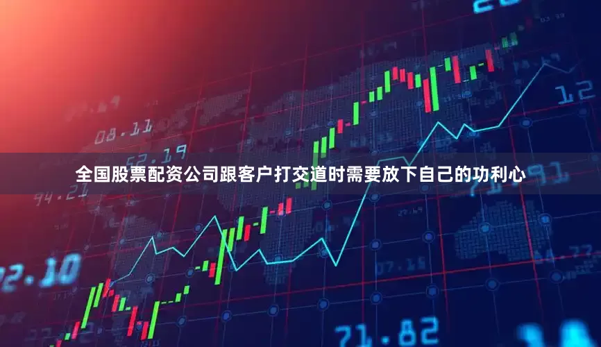 全国股票配资公司跟客户打交道时需要放下自己的功利心