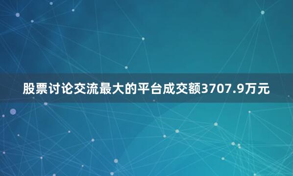股票讨论交流最大的平台成交额3707.9万元