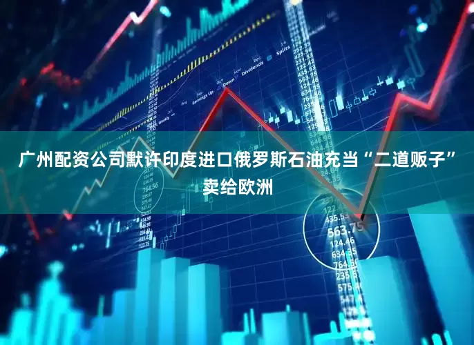 广州配资公司默许印度进口俄罗斯石油充当“二道贩子”卖给欧洲