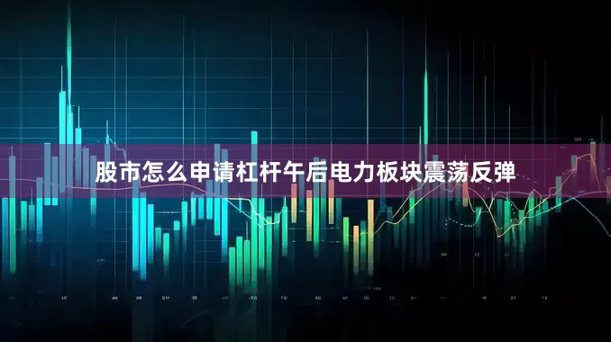 股市怎么申请杠杆午后电力板块震荡反弹