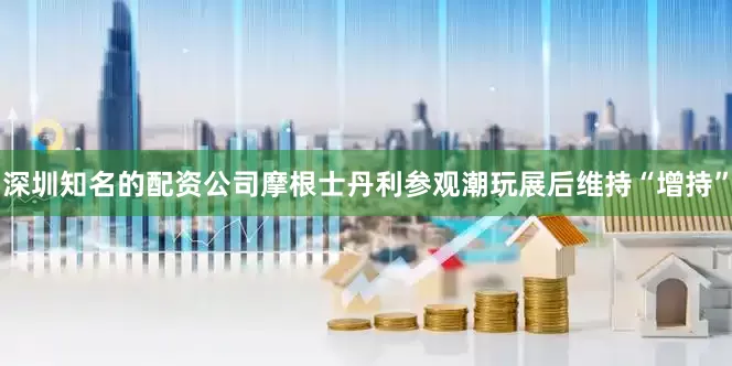 深圳知名的配资公司摩根士丹利参观潮玩展后维持“增持”