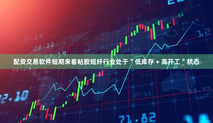 配资交易软件短期来看粘胶短纤行业处于＂低库存 + 高开工＂状态
