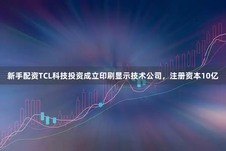 新手配资TCL科技投资成立印刷显示技术公司，注册资本10亿