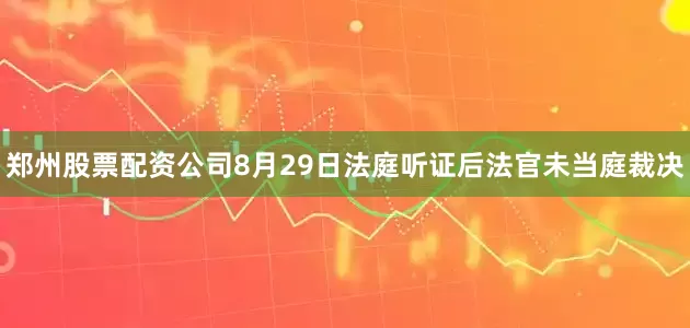 郑州股票配资公司8月29日法庭听证后法官未当庭裁决