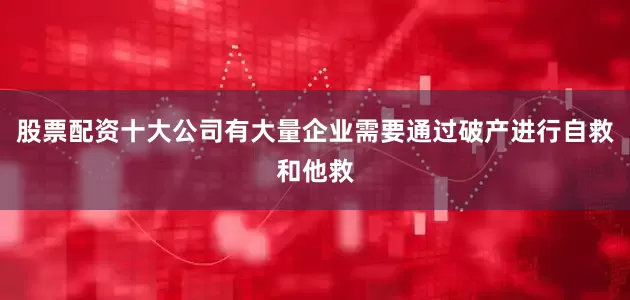 股票配资十大公司有大量企业需要通过破产进行自救和他救