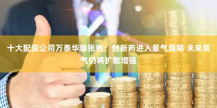 十大配资公司万泰华瑞张弛：创新药进入景气周期 未来景气仍将扩散增强