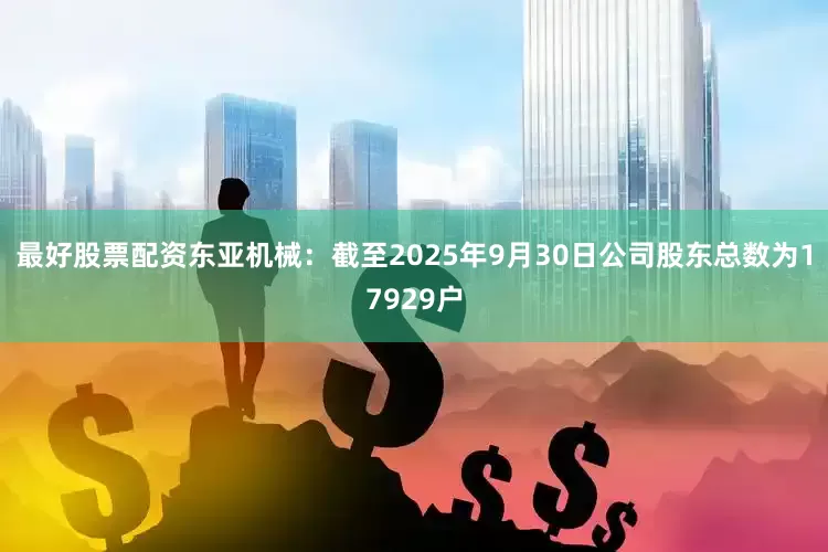 最好股票配资东亚机械：截至2025年9月30日公司股东总数为17929户