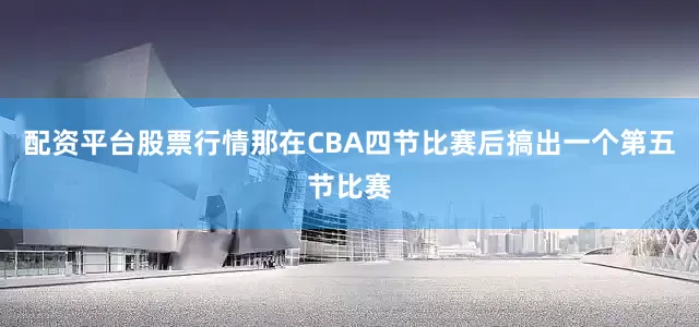 配资平台股票行情那在CBA四节比赛后搞出一个第五节比赛