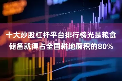 十大炒股杠杆平台排行榜光是粮食储备就得占全国耕地面积的80%
