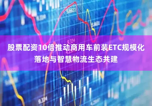 股票配资10倍推动商用车前装ETC规模化落地与智慧物流生态共建