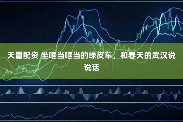 天量配资 坐哐当哐当的绿皮车，和春天的武汉说说话