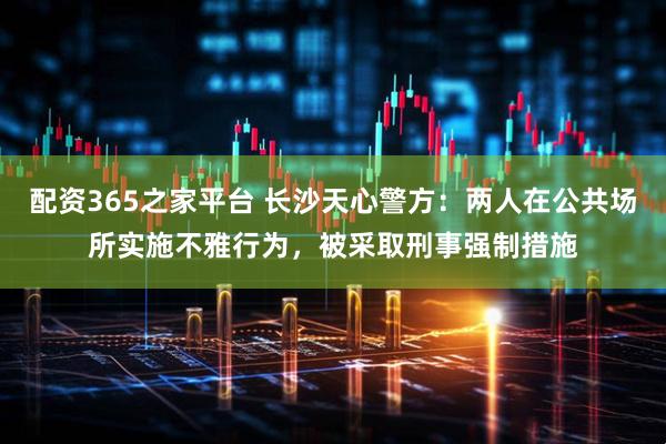 配资365之家平台 长沙天心警方：两人在公共场所实施不雅行为，被采取刑事强制措施