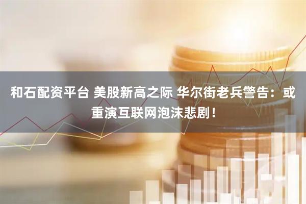 和石配资平台 美股新高之际 华尔街老兵警告：或重演互联网泡沫悲剧！