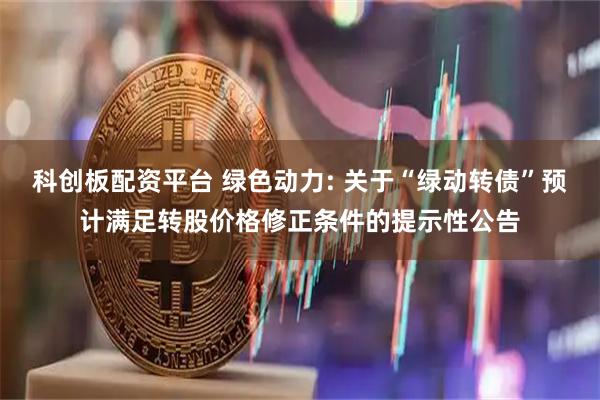 科创板配资平台 绿色动力: 关于“绿动转债”预计满足转股价格修正条件的提示性公告