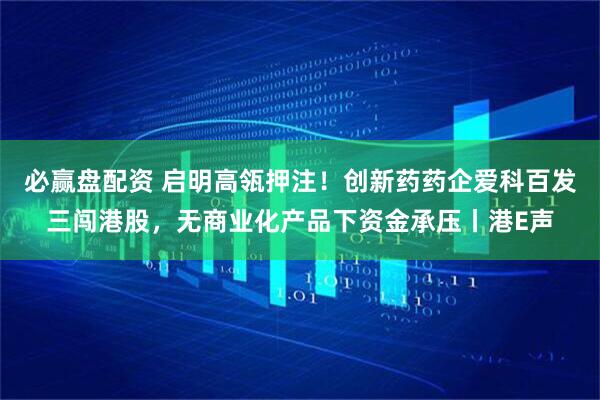 必赢盘配资 启明高瓴押注！创新药药企爱科百发三闯港股，无商业化产品下资金承压丨港E声
