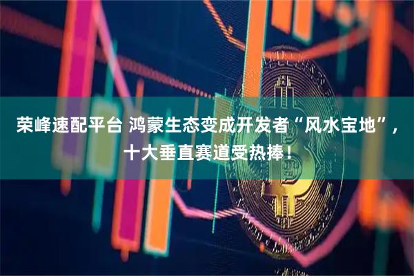 荣峰速配平台 鸿蒙生态变成开发者“风水宝地”，十大垂直赛道受热捧！
