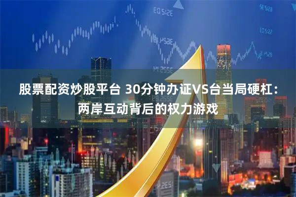股票配资炒股平台 30分钟办证VS台当局硬杠：两岸互动背后的权力游戏