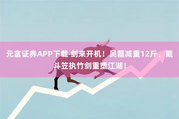 元富证券APP下载 剑来开机！吴磊减重12斤，戴斗笠执竹剑重塑江湖！