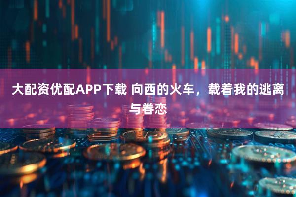 大配资优配APP下载 向西的火车，载着我的逃离与眷恋