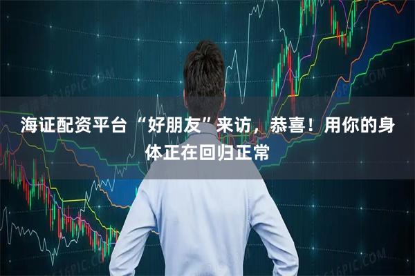 海证配资平台 “好朋友”来访，恭喜！用你的身体正在回归正常