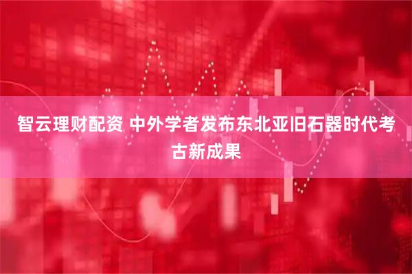 智云理财配资 中外学者发布东北亚旧石器时代考古新成果