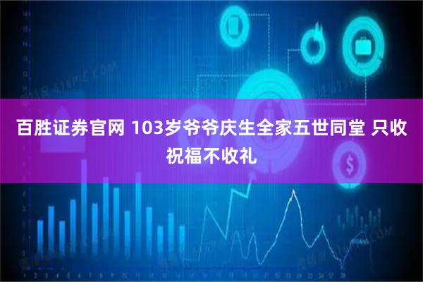 百胜证券官网 103岁爷爷庆生全家五世同堂 只收祝福不收礼