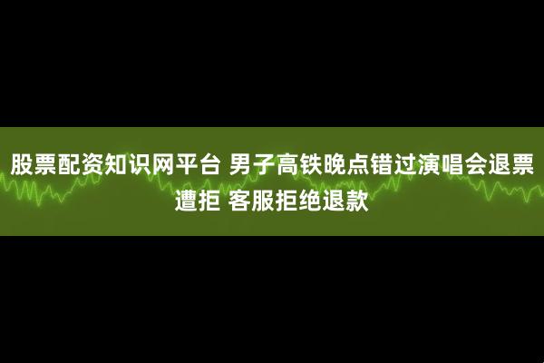 股票配资知识网平台 男子高铁晚点错过演唱会退票遭拒 客服拒绝退款