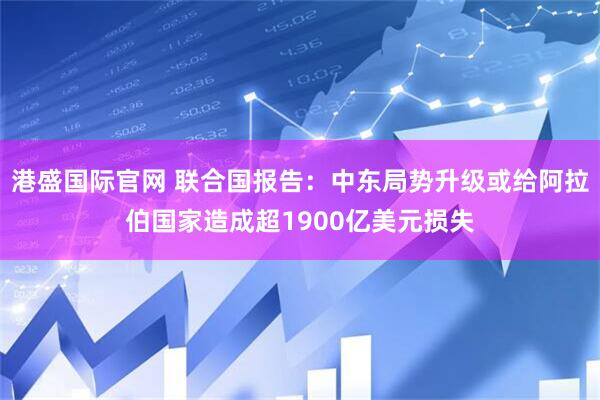 港盛国际官网 联合国报告：中东局势升级或给阿拉伯国家造成超1900亿美元损失