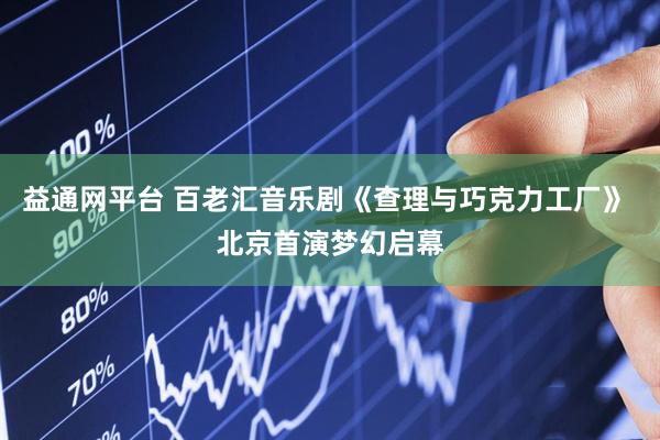 益通网平台 百老汇音乐剧《查理与巧克力工厂》 北京首演梦幻启幕
