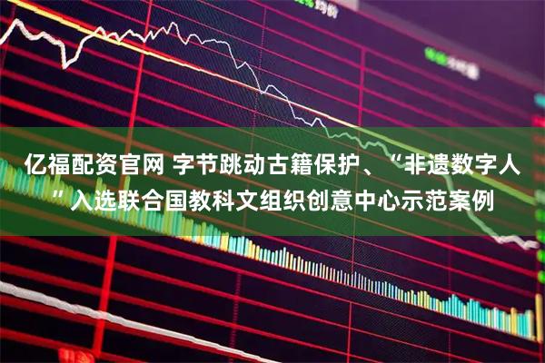亿福配资官网 字节跳动古籍保护、“非遗数字人”入选联合国教科文组织创意中心示范案例