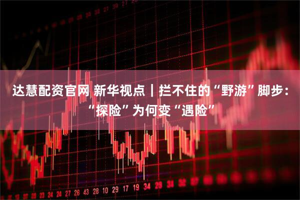 达慧配资官网 新华视点｜拦不住的“野游”脚步：“探险”为何变“遇险”