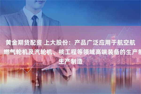 黄金期货配资 上大股份：产品广泛应用于航空航天、燃气轮机及汽轮机、核工程等领域高端装备的生产制造
