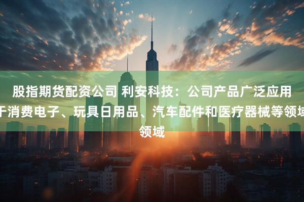 股指期货配资公司 利安科技：公司产品广泛应用于消费电子、玩具日用品、汽车配件和医疗器械等领域