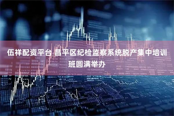 伍祥配资平台 昌平区纪检监察系统脱产集中培训班圆满举办