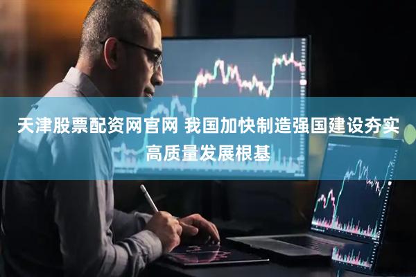 天津股票配资网官网 我国加快制造强国建设夯实高质量发展根基