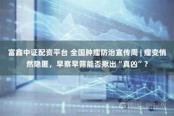 富鑫中证配资平台 全国肿瘤防治宣传周 | 瘤变悄然隐匿，早察早筛能否揪出“真凶”？