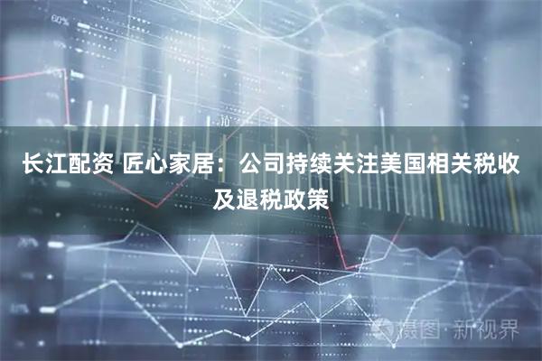 长江配资 匠心家居：公司持续关注美国相关税收及退税政策