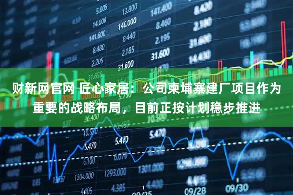 财新网官网 匠心家居：公司柬埔寨建厂项目作为重要的战略布局，目前正按计划稳步推进