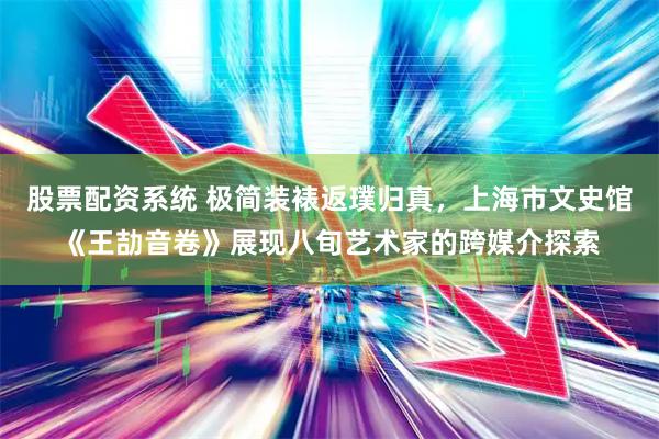 股票配资系统 极简装裱返璞归真，上海市文史馆《王劼音卷》展现八旬艺术家的跨媒介探索