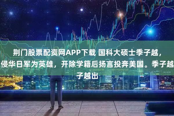 荆门股票配资网APP下载 国科大硕士季子越，称侵华日军为英雄，开除学籍后扬言投奔美国。季子越出