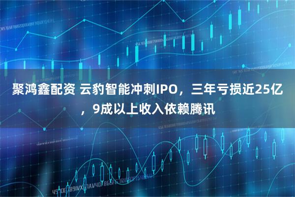 聚鸿鑫配资 云豹智能冲刺IPO，三年亏损近25亿，9成以上收入依赖腾讯